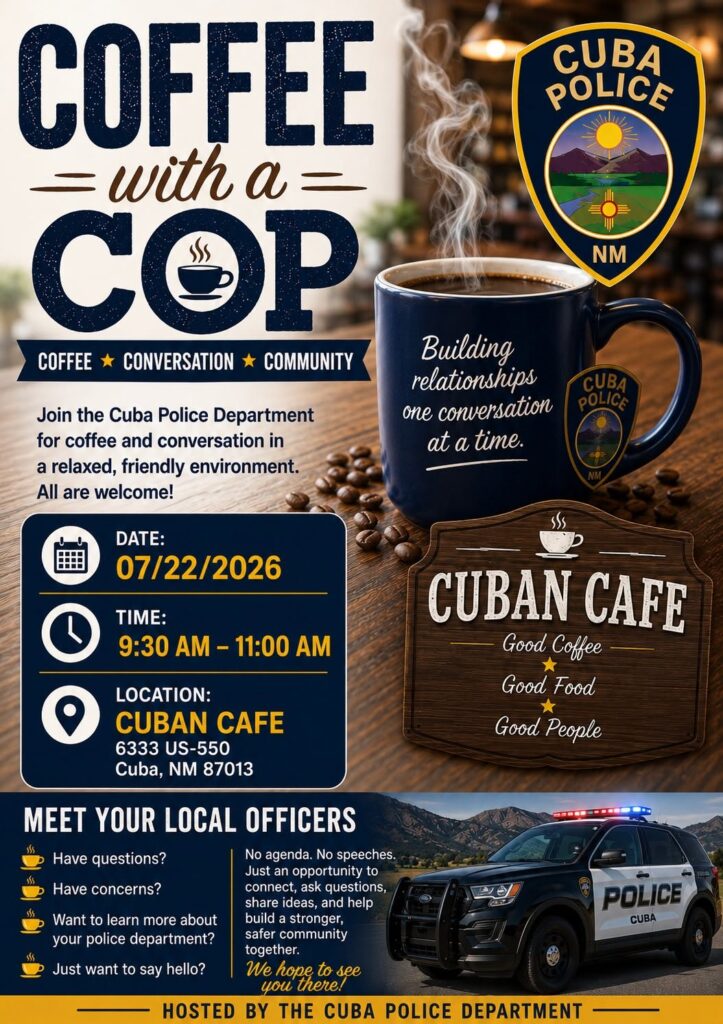 "Coffee with a Cop" event flyer with Cuba PD shield and dark blue mug of steaming coffee with text that reads, "Building relationships one conversation at at time." Additional text reads, "Join the Cuba Police Department for coffee and conversation in a relaxed, friendly environment. All are welcome!" Date: 07/22/2026
Time: 9:30am -11:00 am
Location Cuban Cafe, 6333 US-550, Cuba, NM 87013
With photo of black and white Cuba PD patrol vehicle in front of mountains, dark blue text box reads, "Meet your Local Officers. Have questions? Have concerns? Want to learn more about your police department? Just want to say hello? No agenda. No speeches. Just an opportunity to connect, ask questions, share ideas, and help build a stronger, safer community together. We hope to see you there! Hosted by the Cuba Police Department"