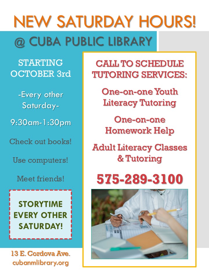 Informational flyer with colored text boxes that say, "New Saturday Hours @ Cuba Public Library Starting October 3rd. Every other Saturday 9:30am-1:30pm. Check out books! Use computers! Meet friends! Storytime every other Saturday! Call to schedule tutoring services: One-on-one Youth Literacy Tutoring, One-on-one Homework Help, Adult Literacy Classes & Tutoring. 575-289-3100"