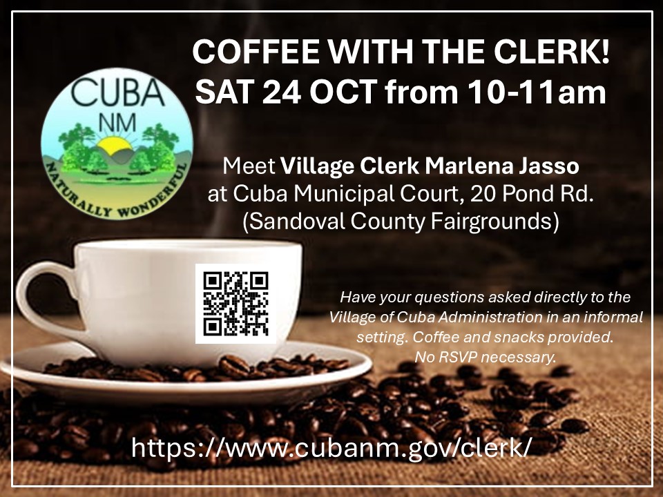 Event notice with Village of Cuba seal and background image of coffee cup with text that reads, "Coffee with the Clerk! SAT 24 OCT from 10-11am. Meeting Village Clerk Marlena Jasso at Cuba Municipal Court, 20 Pond Rd. (Sandoval County Fairgrounds) Have your questions asked directly to the Village of Cuba Administration in an informal setting. Coffee and snacks provided. No RSVP necessary. https://www.cubanm.gov/clerk/ with QR code.