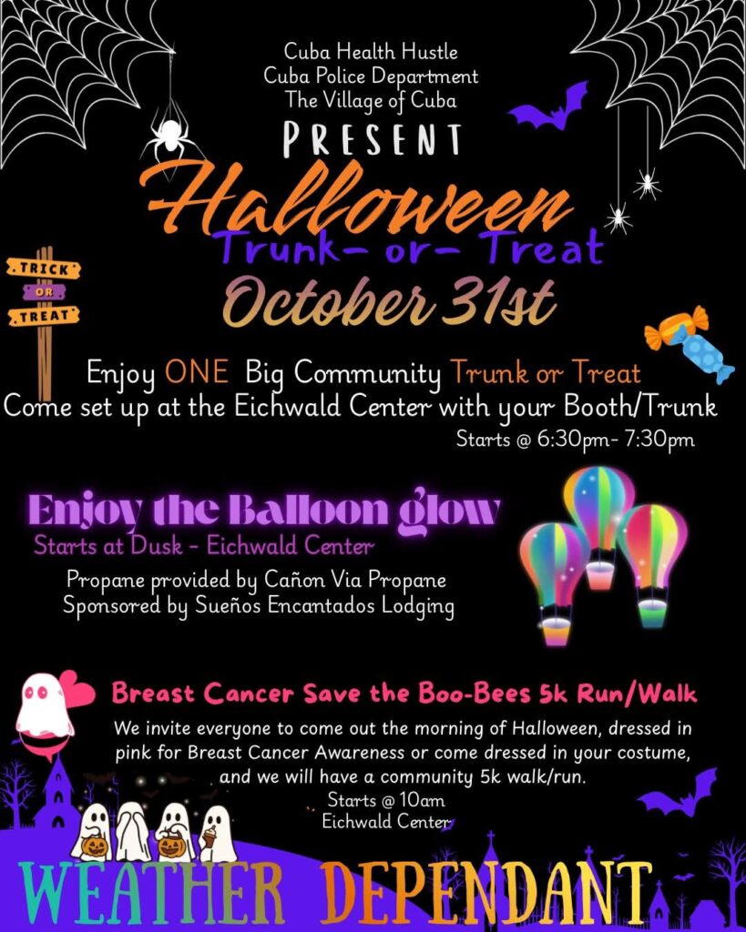 Cuba Health Hustle, Cuba Police Department, and The Village of Cuba present Halloween Boo-Bees 5k Run/Walk & Trunk-or-Treat on October 31st at the Eichwald Center at St. Francis of Assisi Park

-Breast Cancer Save the Boo-Bees 5k Run/Walk-
We invite everyone to come out the morning of Halloween, dressed in pink for Breast Cancer Awareness or come dressed in your costume, and we will have a community 5k walk/run.
Starts @ 10am

-Enjoy ONE BIG Community Trunk-or-Treat-
Come set up with your Booth/Trunk - Starts @ 6:30pm-7:30pm

-Enjoy the Balloon Glow - Starts at Dusk-
Propane provided by Canon Via Propane
Sponsored by Suenos Encantados Lodging

Contact Danielle Sandoval 505-269-4940 or Kyle Sandoval 505-220-0976 for more information.